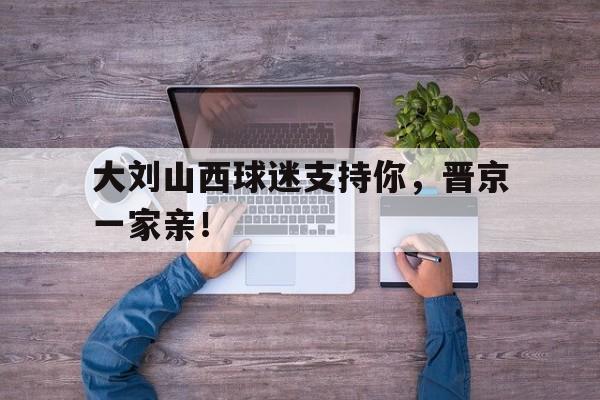 大刘山西球迷支持你，晋京一家亲！的简单介绍